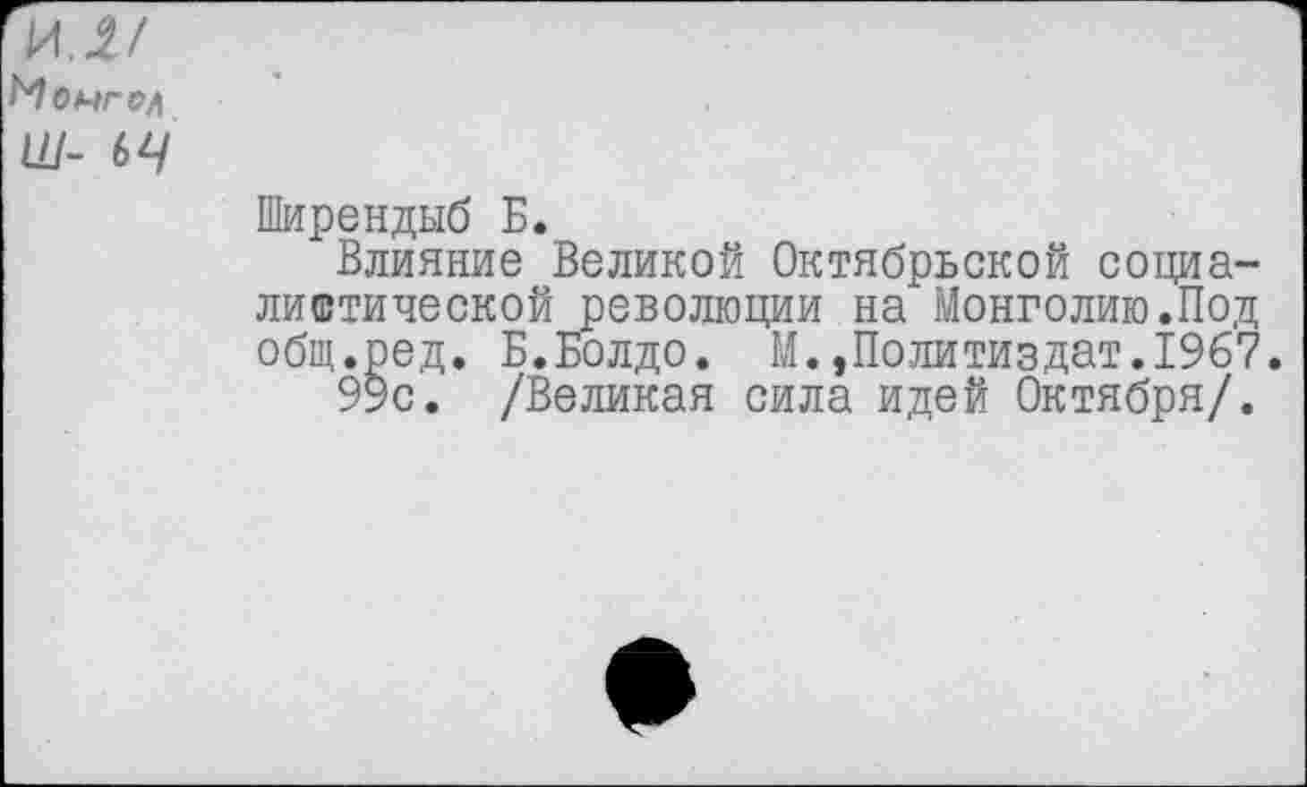 ﻿Ширендыб Б.
Влияние Великой Октябрьской социалистической революции на Монголию.Под общ.ред. Б.Болдо. М.Политиздат.1967.
99с. /Великая сила идей Октября/.